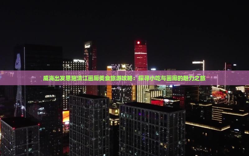 威海出发恩施清江画廊美食旅游攻略：探寻小吃与画廊的魅力之旅