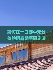 如何在一日游中充分体验阿泰勒至恩施清江画廊的精华？