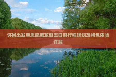 许昌出发至恩施腾龙洞五日游行程规划及特色体验详解