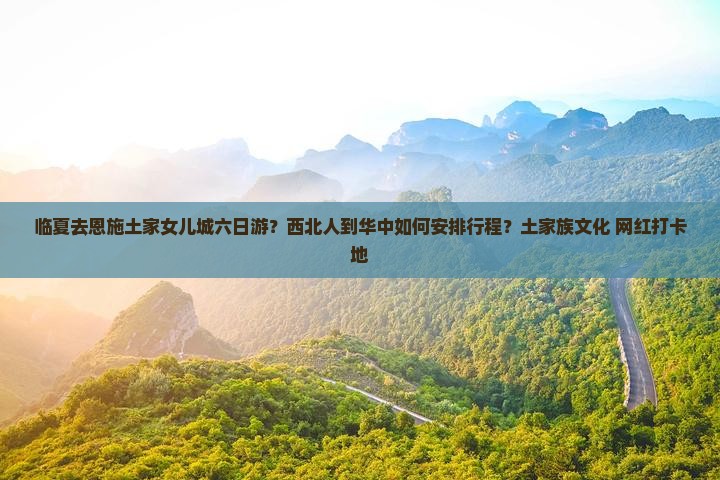 临夏去恩施土家女儿城六日游？西北人到华中如何安排行程？土家族文化+网红打卡地