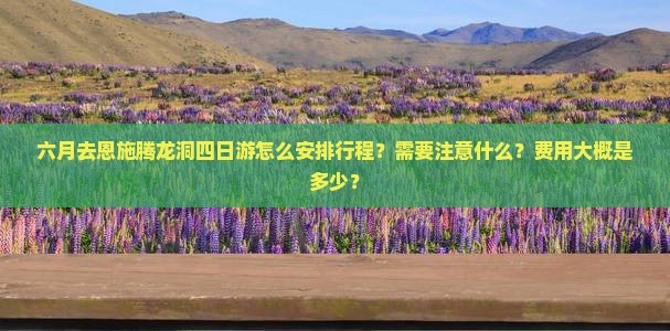 六月去恩施腾龙洞四日游怎么安排行程？需要注意什么？费用大概是多少？
