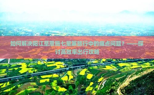 如何解决阳江至恩施七星寨旅行中的痛点问题？——探讨高效率出行攻略