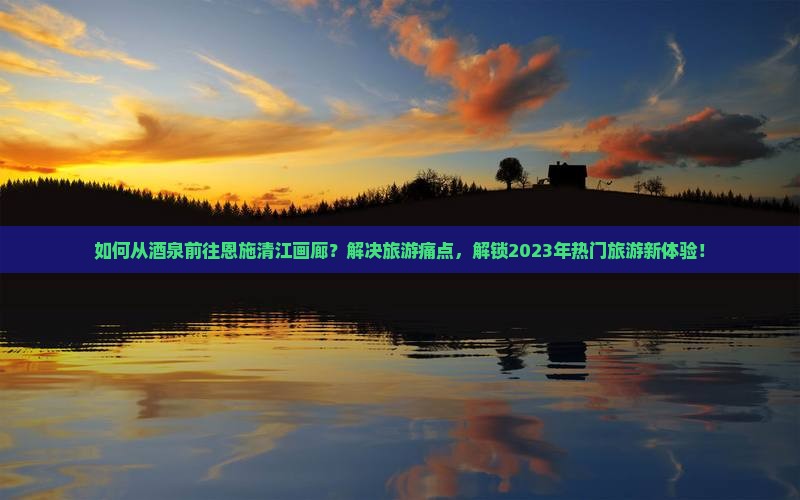 如何从酒泉前往恩施清江画廊？解决旅游痛点，解锁2023年热门旅游新体验！