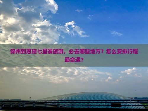 锦州到恩施七星寨旅游，必去哪些地方？怎么安排行程最合适？