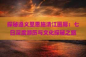 探秘遵义至恩施清江画廊：七日深度游历与文化探秘之旅