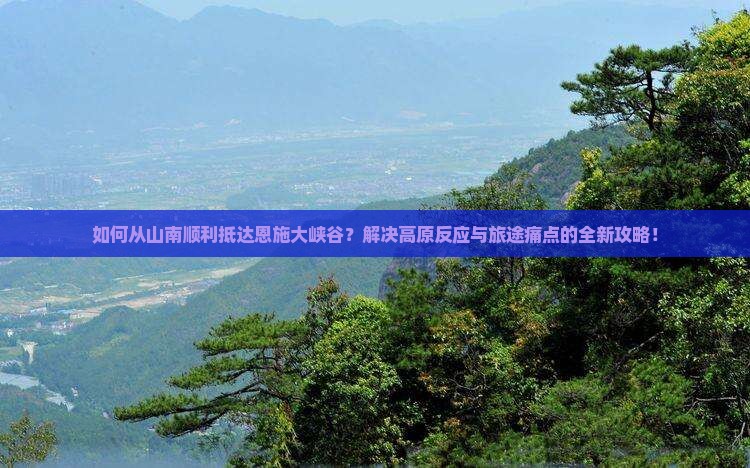 如何从山南顺利抵达恩施大峡谷？解决高原反应与旅途痛点的全新攻略！