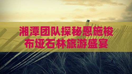 湘潭团队探秘恩施梭布垭石林旅游盛宴