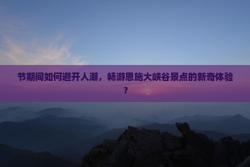 节期间如何避开人潮，畅游恩施大峡谷景点的新奇体验？
