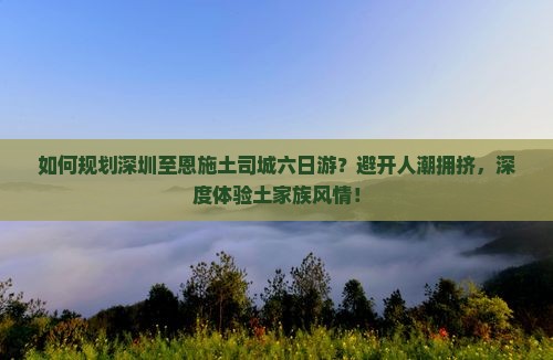 如何规划深圳至恩施土司城六日游？避开人潮拥挤，深度体验土家族风情！