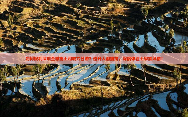 如何规划深圳至恩施土司城六日游？避开人潮拥挤，深度体验土家族风情！