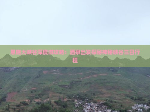 恩施大峡谷深度游攻略：酒泉出发探秘神秘峡谷三日行程
