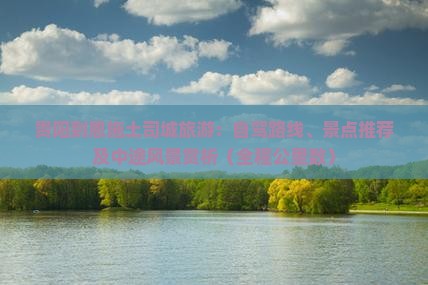 贵阳到恩施土司城旅游：自驾路线、景点推荐及中途风景赏析（全程公里数）