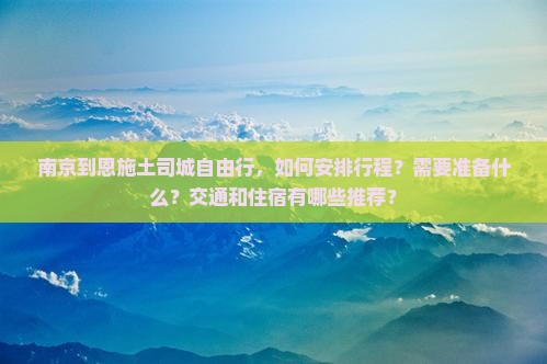 南京到恩施土司城自由行，如何安排行程？需要准备什么？交通和住宿有哪些推荐？