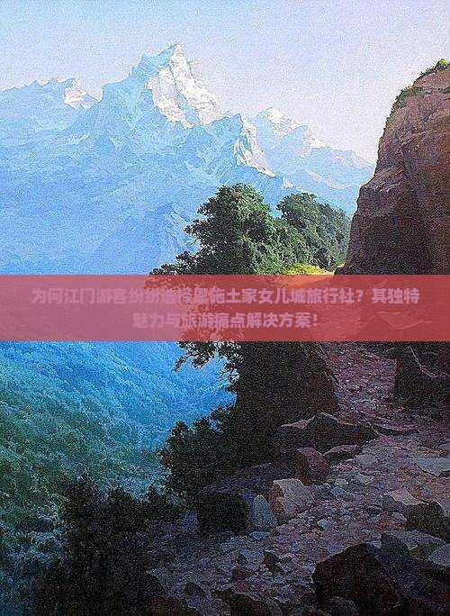 为何江门游客纷纷选择恩施土家女儿城旅行社？其独特魅力与旅游痛点解决方案！