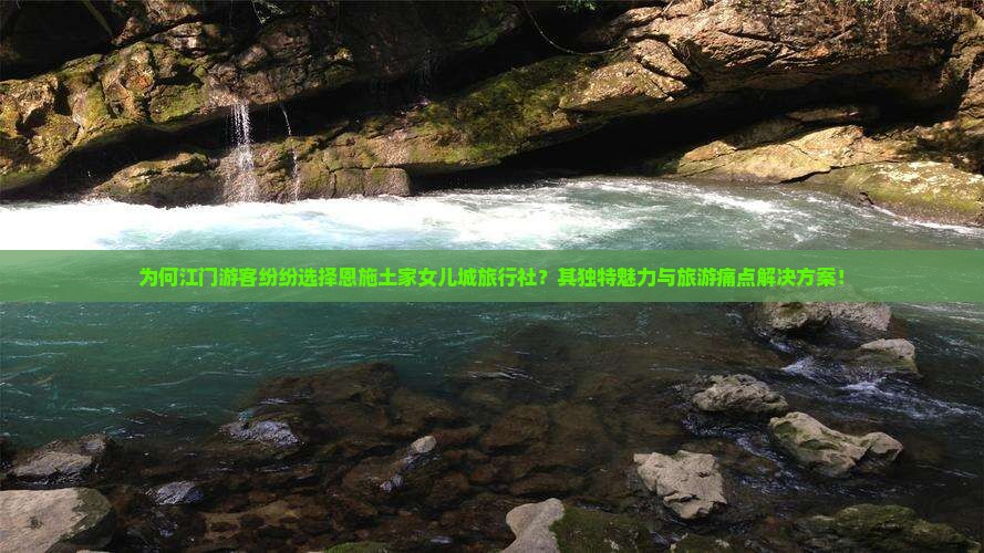 为何江门游客纷纷选择恩施土家女儿城旅行社？其独特魅力与旅游痛点解决方案！