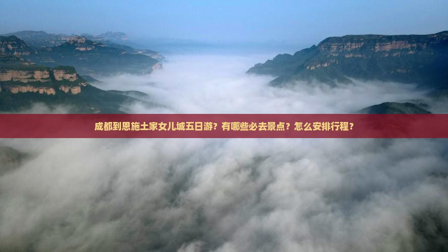 成都到恩施土家女儿城五日游？有哪些必去景点？怎么安排行程？