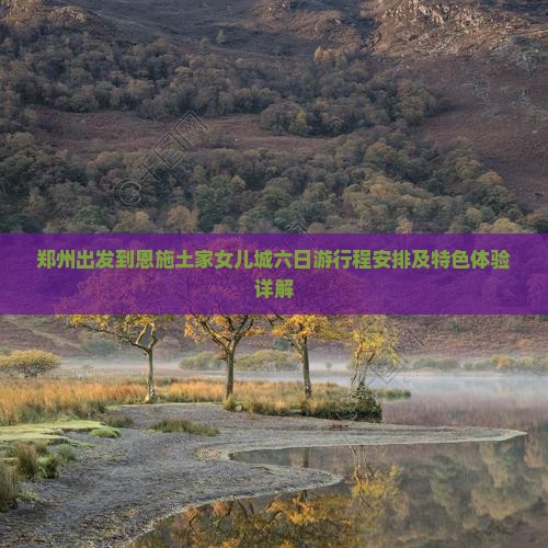 郑州出发到恩施土家女儿城六日游行程安排及特色体验详解