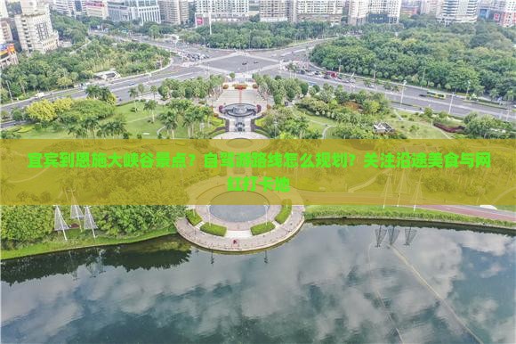 宜宾到恩施大峡谷景点？自驾游路线怎么规划？关注沿途美食与网红打卡地