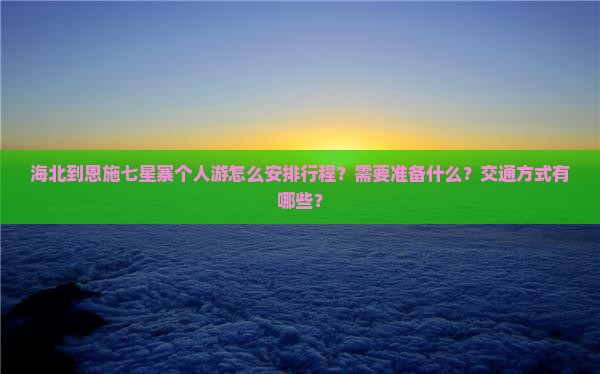海北到恩施七星寨个人游怎么安排行程？需要准备什么？交通方式有哪些？