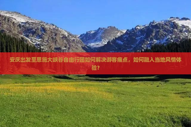 安庆出发至恩施大峡谷自由行团如何解决游客痛点，如何融入当地风情体验？