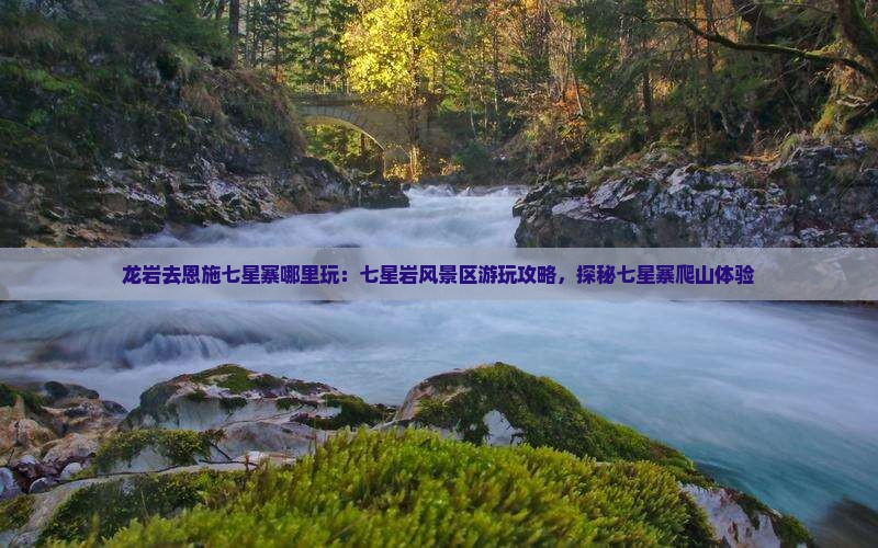 龙岩去恩施七星寨哪里玩：七星岩风景区游玩攻略，探秘七星寨爬山体验