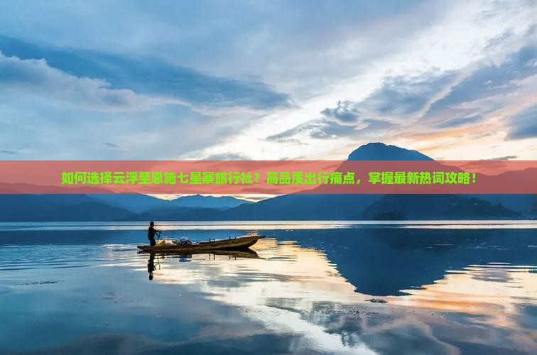 如何选择云浮至恩施七星寨旅行社？高品质出行痛点，掌握最新热词攻略！