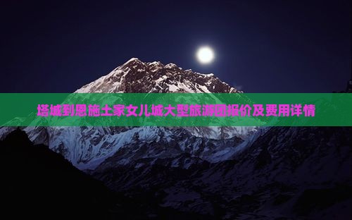 塔城到恩施土家女儿城大型旅游团报价及费用详情
