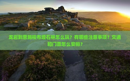 龙岩到恩施梭布垭石林怎么玩？有哪些注意事项？交通和门票怎么安排？