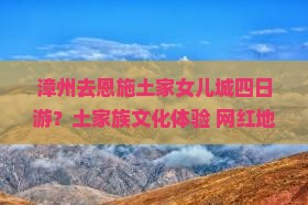漳州去恩施土家女儿城四日游？土家族文化体验+网红地打卡，性价比高吗？