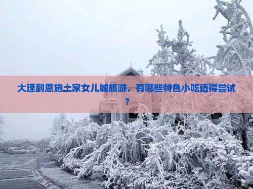 大理到恩施土家女儿城旅游，有哪些特色小吃值得尝试？