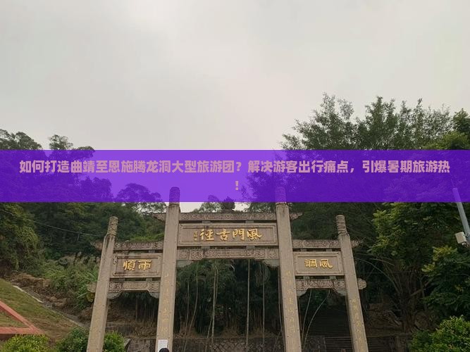 如何打造曲靖至恩施腾龙洞大型旅游团？解决游客出行痛点，引爆暑期旅游热！
