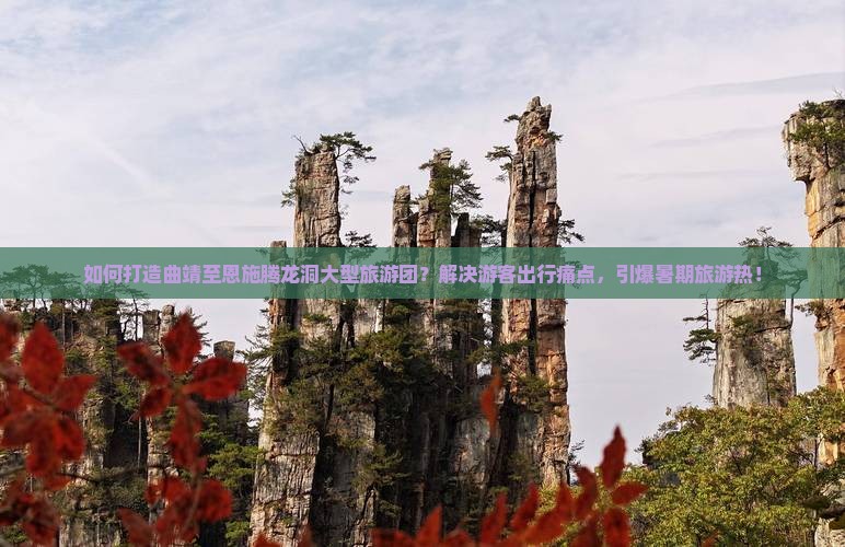 如何打造曲靖至恩施腾龙洞大型旅游团？解决游客出行痛点，引爆暑期旅游热！