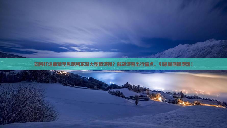 如何打造曲靖至恩施腾龙洞大型旅游团？解决游客出行痛点，引爆暑期旅游热！