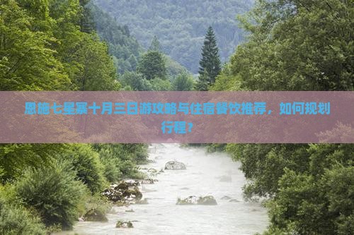 恩施七星寨十月三日游攻略与住宿餐饮推荐，如何规划行程？