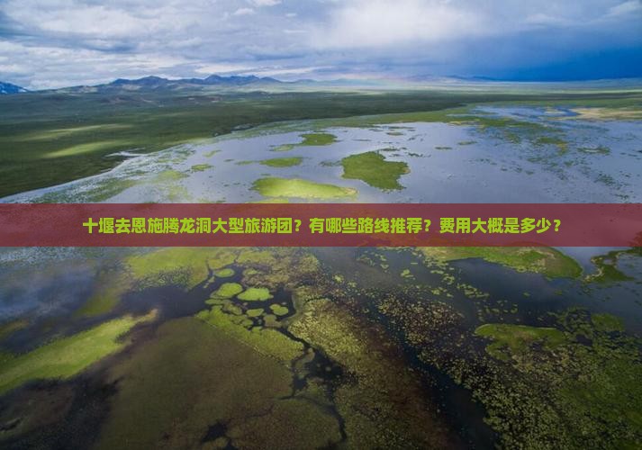 十堰去恩施腾龙洞大型旅游团？有哪些路线推荐？费用大概是多少？