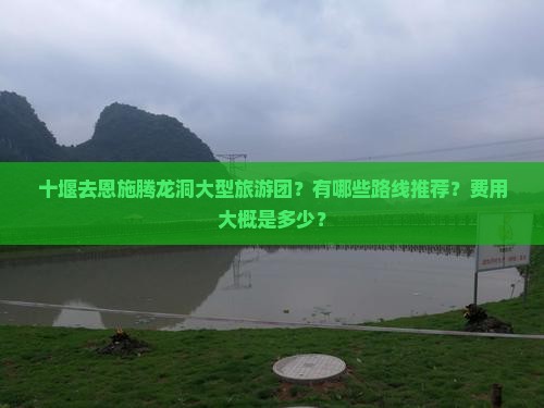 十堰去恩施腾龙洞大型旅游团？有哪些路线推荐？费用大概是多少？