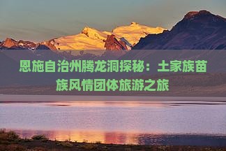 恩施自治州腾龙洞探秘：土家族苗族风情团体旅游之旅