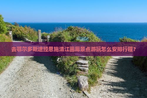 去鄂尔多斯途经恩施清江画廊景点游玩怎么安排行程？