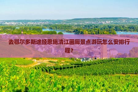 去鄂尔多斯途经恩施清江画廊景点游玩怎么安排行程？
