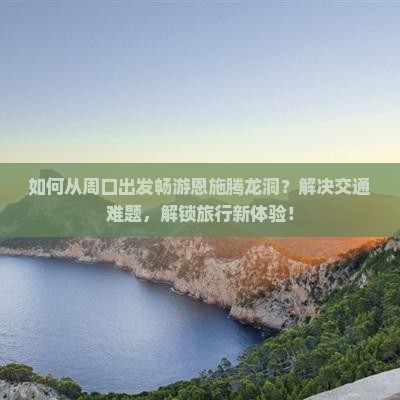 如何从周口出发畅游恩施腾龙洞？解决交通难题，解锁旅行新体验！