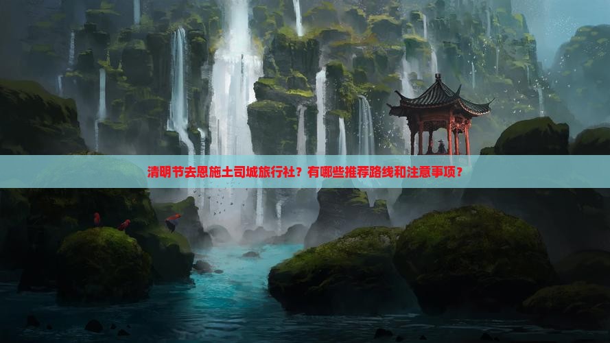 清明节去恩施土司城旅行社？有哪些推荐路线和注意事项？