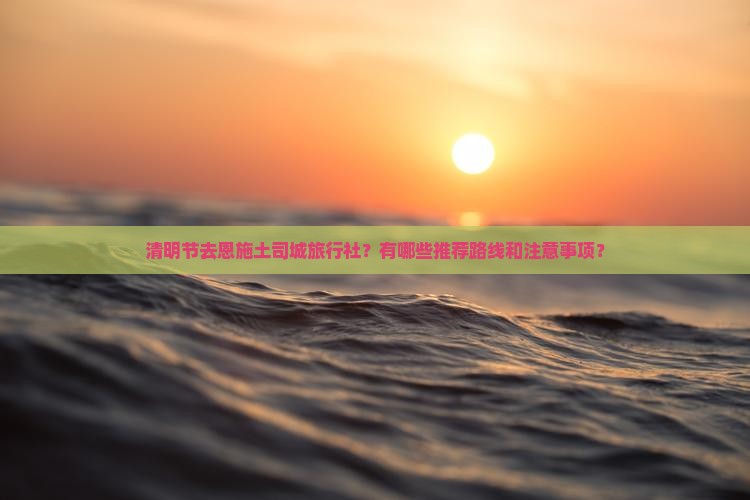 清明节去恩施土司城旅行社？有哪些推荐路线和注意事项？