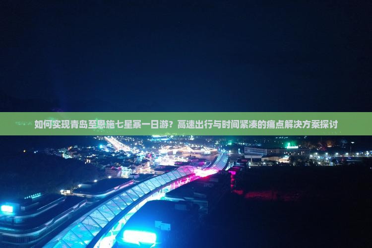 如何实现青岛至恩施七星寨一日游？高速出行与时间紧凑的痛点解决方案探讨