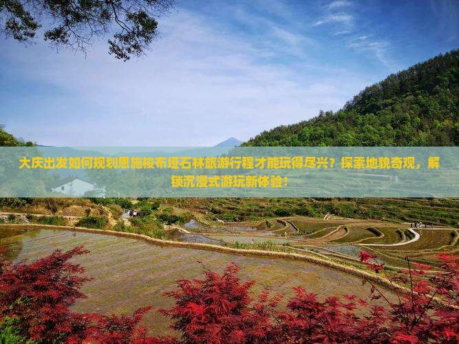 大庆出发如何规划恩施梭布垭石林旅游行程才能玩得尽兴？探索地貌奇观，解锁沉浸式游玩新体验！