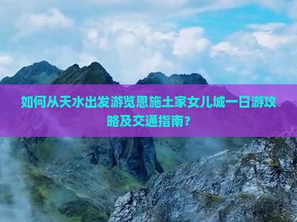 如何从天水出发游览恩施土家女儿城一日游攻略及交通指南？