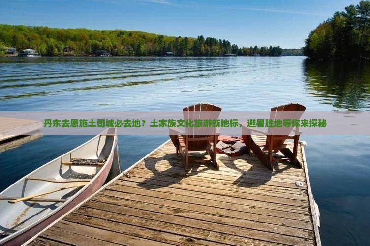 丹东去恩施土司城必去地？土家族文化旅游新地标，避暑胜地等你来探秘