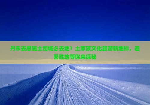 丹东去恩施土司城必去地？土家族文化旅游新地标，避暑胜地等你来探秘