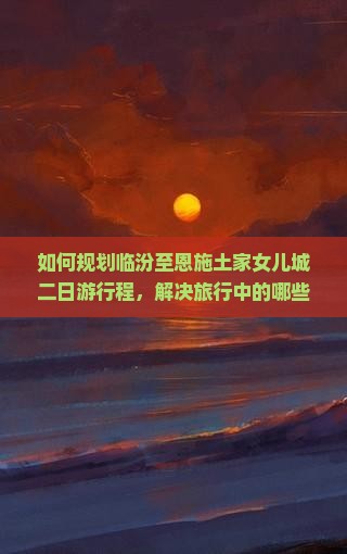 如何规划临汾至恩施土家女儿城二日游行程，解决旅行中的哪些痛点问题？