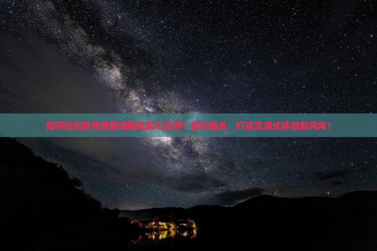 如何规划常州至恩施腾龙洞七日游？旅行痛点，打造沉浸式体验新风向！