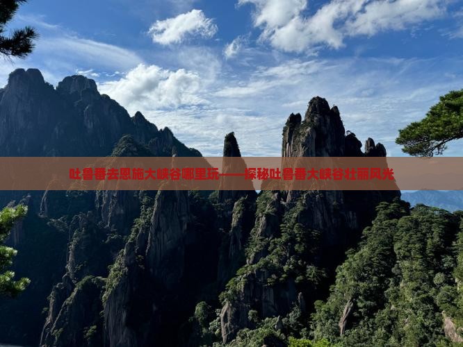 吐鲁番去恩施大峡谷哪里玩——探秘吐鲁番大峡谷壮丽风光
